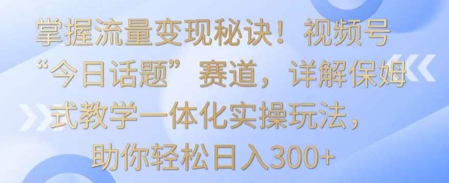 掌握流量变现秘诀！视频号“今日话题”赛道，详解保姆式教学一体化实操玩法，助你轻松日入300+| 网创圈