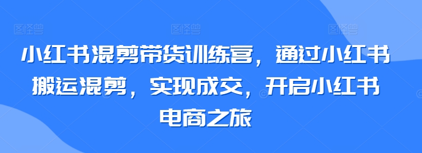 小红书混剪带货训练营，通过小红书搬运混剪，实现成交，开启小红书电商之旅| 网创圈