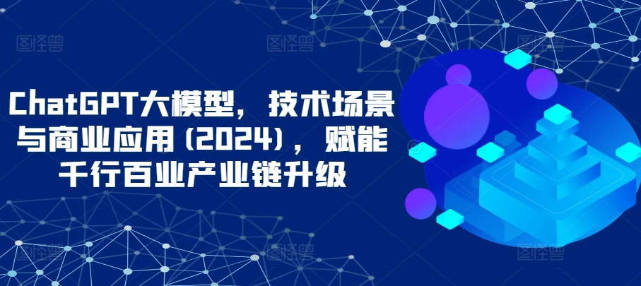 ChatGPT大模型，技术场景与商业应用(2024)，赋能千行百业产业链升级| 网创圈