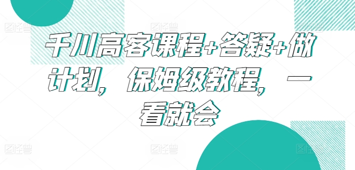 千川高客课程+答疑+做计划，保姆级教程，一看就会| 网创圈