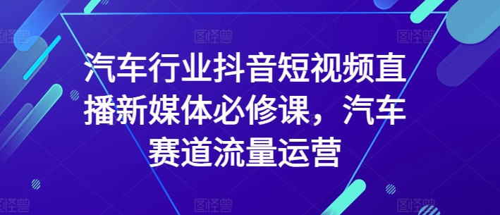汽车行业抖音短视频直播新媒体必修课，汽车赛道流量运营| 网创圈