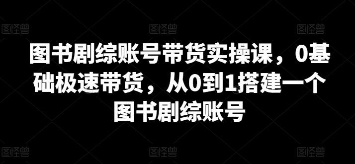 图书剧综账号带货实操课，0基础极速带货，从0到1搭建一个图书剧综账号| 网创圈