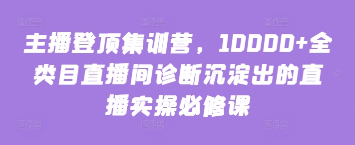 主播登顶集训营，10000+全类目直播间诊断沉淀出的直播实操必修课| 网创圈
