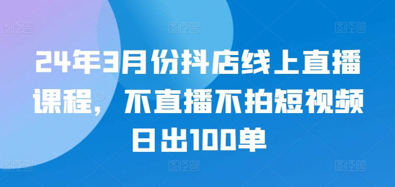 24年3月份抖店线上直播课程，不直播不拍短视频日出100单| 网创圈