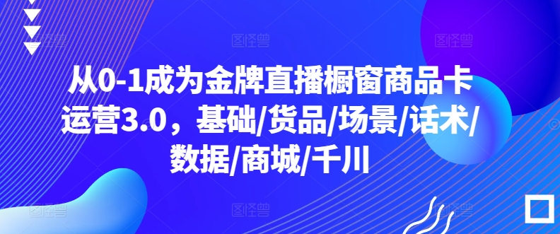 从0-1成为金牌直播橱窗商品卡运营3.0，基础/货品/场景/话术/数据/商城/千川| 网创圈