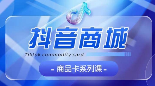 抖音商品卡系列课程，大模块【认知】【基础】【运营】【玩法】系统教学| 网创圈