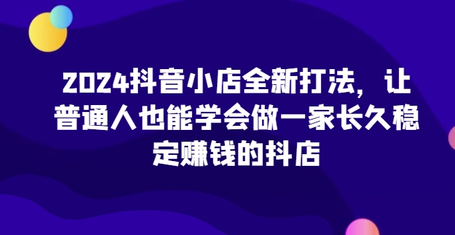 2024抖音小店全新打法，让普通人也能学会做一家长久稳定赚钱的抖店| 网创圈