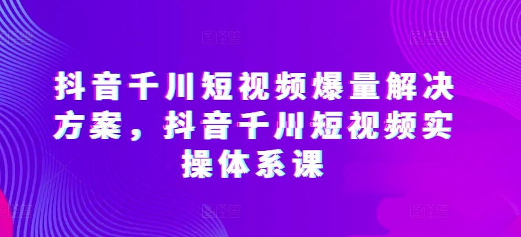 抖音千川短视频爆量解决方案，抖音千川短视频实操体系课| 网创圈