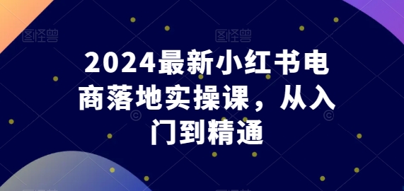 2024最新小红书电商落地实操课，从入门到精通| 网创圈