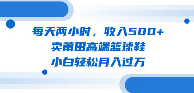 每天两小时，收入500+，卖莆田高端篮球鞋，小白轻松月入过万（教程+素材）【揭秘】| 网创圈