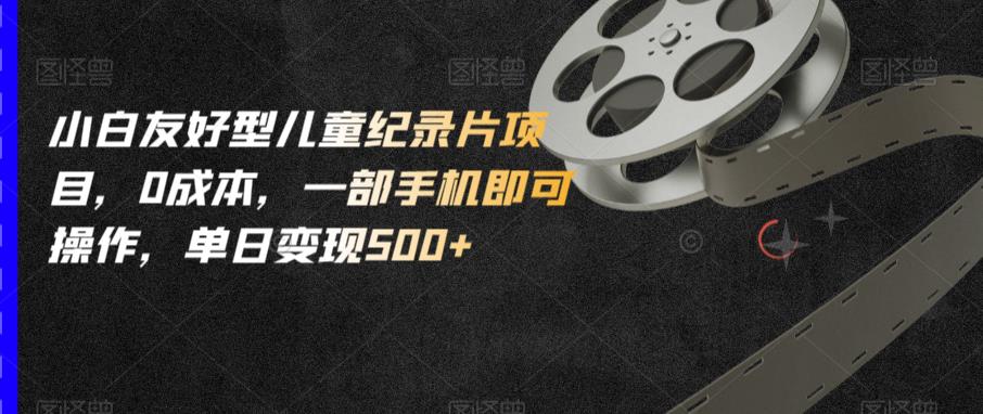 小白友好型儿童纪录片项目，0成本，一部手机即可操作，单日变现500+【揭秘】| 网创圈
