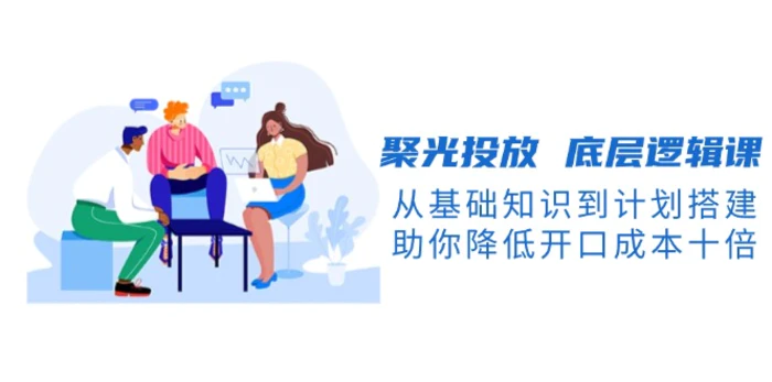 （13844期）聚光投放 底层逻辑课，从基础知识到计划搭建，助你降低开口成本十倍| 网创圈