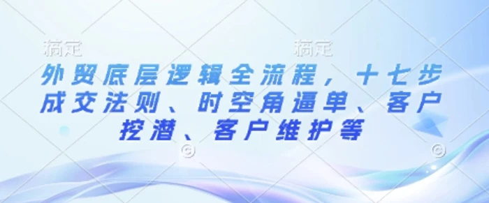 外贸底层逻辑全流程，十七步成交法则、时空角逼单、客户挖潜、客户维护等| 网创圈
