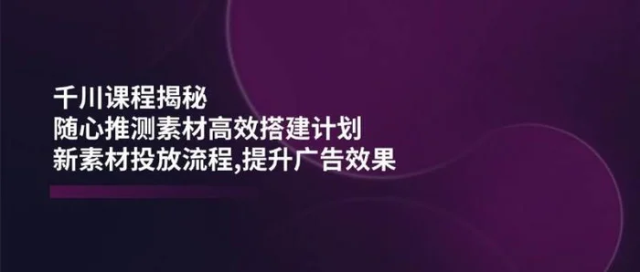 千川课程揭秘：随心推测素材高效搭建计划,新素材投放流程,提升广告效果| 网创圈
