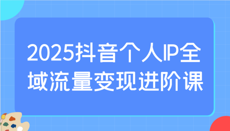 2025抖音个人IP全域流量变现进阶课：选爆品、抖音付费投流、千川投流实操及优化等| 网创圈