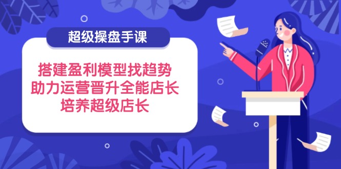 （14431期）超级操盘手课，搭建盈利模型找趋势，助力运营晋升全能店长，培养超级店长| 网创圈
