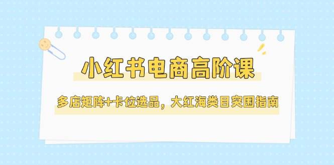 小红书电商高阶课，多店矩阵+卡位选品，大红海类目突围指南（更新5月）| 网创圈