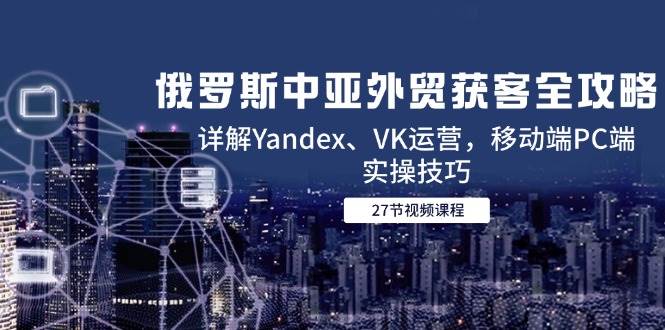 俄罗斯中亚外贸获客全攻略，详解Yandex、VK运营，移动端PC端实操技巧| 网创圈
