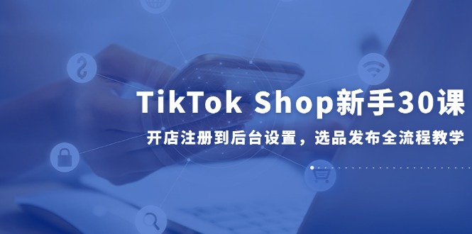 （14960期）TikTok Shop新手30课，开店注册到后台设置，选品发布全流程教学| 网创圈