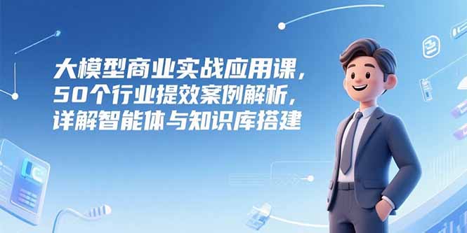 大模型商业实战应用课，50个行业提效案例解析，详解智能体与知识库搭建| 网创圈