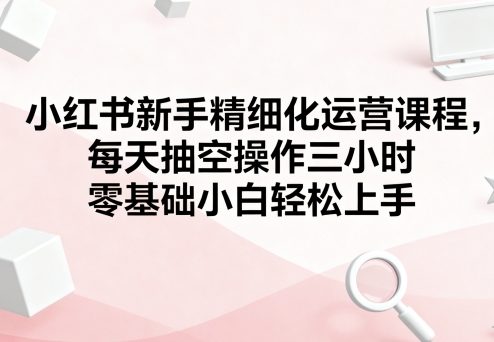 小红书新手精细化运营课程，每天抽空操作三小时，零基础小白轻松上手| 网创圈