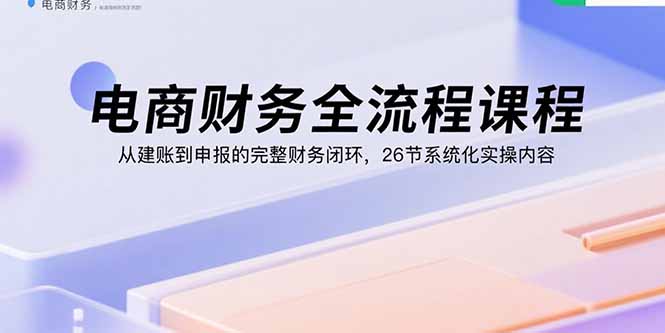 电商财务全流程课程：从建账到申报的完整财务闭环，26节系统化实操内容| 网创圈