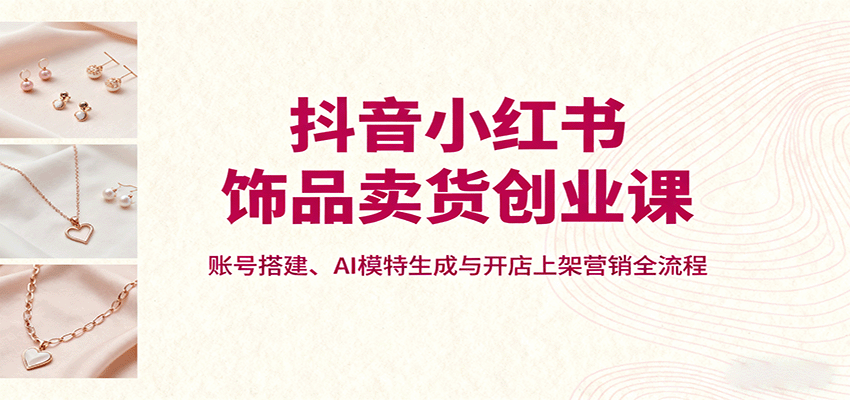 抖音小红书饰品卖货创业课，账号搭建、AI模特生成与开店上架营销全流程| 网创圈