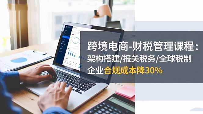 跨境电商-财税管理课程：架构搭建/报关税务/全球税制，企业合规成本降30%| 网创圈