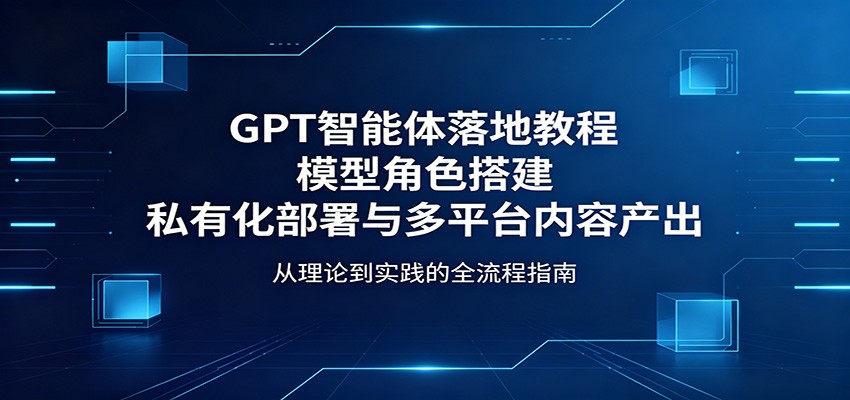 GPT智能体落地教程：模型角色搭建，私有化部署与多平台内容产出| 网创圈