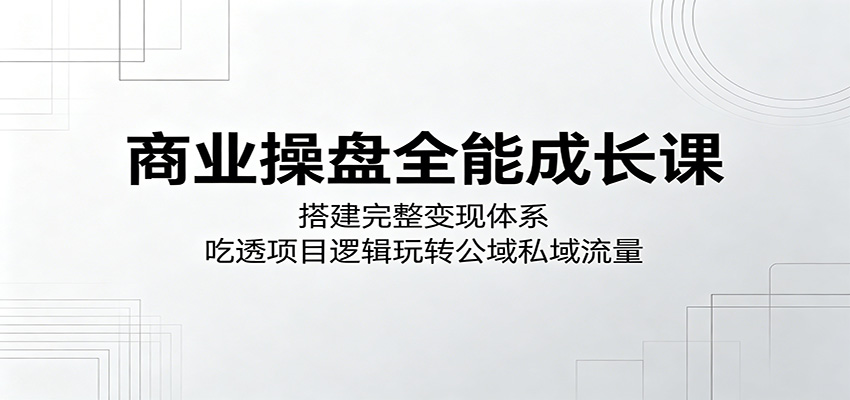 商业操盘全能成长课：搭建完整变现体系，吃透项目逻辑玩转公域私域流量| 网创圈
