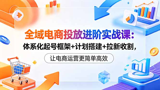 全域电商投放进阶实战课：体系化起号框架+计划搭建+拉新收割，让电商运营更简单高效| 网创圈