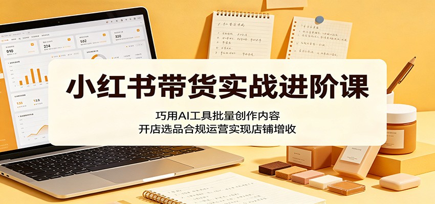 小红书带货实战进阶课：巧用AI工具批量创作内容，开店选品合规运营实现店铺增收| 网创圈