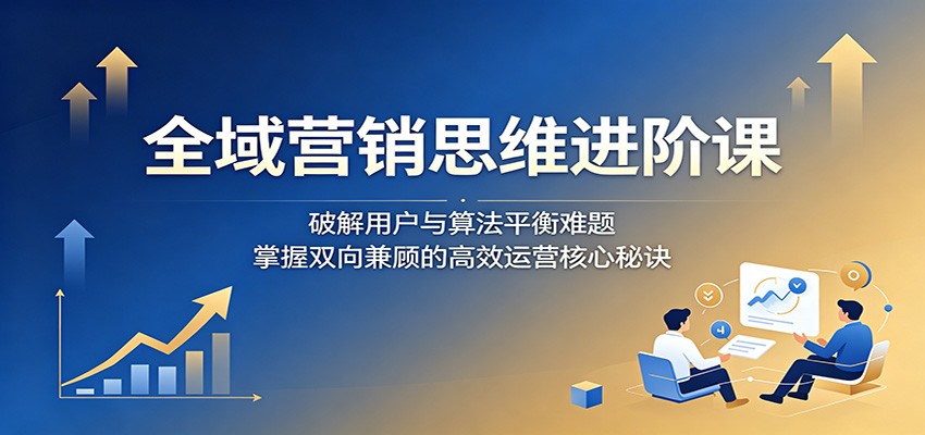 全域营销思维进阶课：破解用户与算法平衡难题，掌握双向兼顾的高效运营核心秘诀| 网创圈